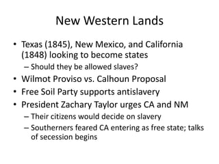 New Western LandsTexas (1845), New Mexico, and California (1848) looking to become statesShould they be allowed slaves?Wilmot Proviso vs. Calhoun ProposalFree Soil Party supports antislaveryPresident Zachary Taylor urges CA and NMTheir citizens would decide on slaverySoutherners feared CA entering as free state; talks of secession begins