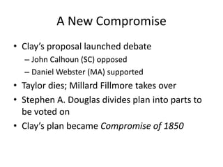 A New CompromiseClay’s proposal launched debateJohn Calhoun (SC) opposedDaniel Webster (MA) supportedTaylor dies; Millard Fillmore takes overStephen A. Douglas divides plan into parts to be voted onClay’s plan became Compromise of 1850 