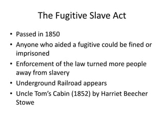 The Fugitive Slave ActPassed in 1850Anyone who aided a fugitive could be fined or imprisonedEnforcement of the law turned more people away from slaveryUnderground Railroad appearsUncle Tom’s Cabin (1852) by Harriet Beecher Stowe