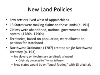 New Land PoliciesFew settlers lived west of Appalachians13 States were making claims to these lands (p. 191)Claims were abandoned, national government took control (1780s -1790s)Territories, based on population, were allowed to petition for statehoodNorthwest Ordinance (1787) created single Northwest Territory (p. 193)No slavery or involuntary servitude allowedOriginally proposed by Thomas JeffersonNew states would be on “equal footing” with 13 originals