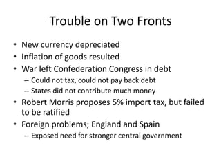 Trouble on Two FrontsNew currency depreciatedInflation of goods resultedWar left Confederation Congress in debtCould not tax, could not pay back debtStates did not contribute much moneyRobert Morris proposes 5% import tax, but failed to be ratifiedForeign problems; England and SpainExposed need for stronger central government