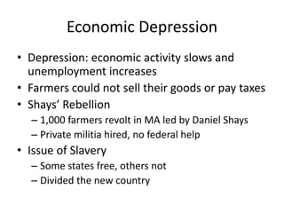 Economic DepressionDepression: economic activity slows and unemployment increasesFarmers could not sell their goods or pay taxesShays’ Rebellion1,000 farmers revolt in MA led by Daniel ShaysPrivate militia hired, no federal helpIssue of SlaverySome states free, others notDivided the new country