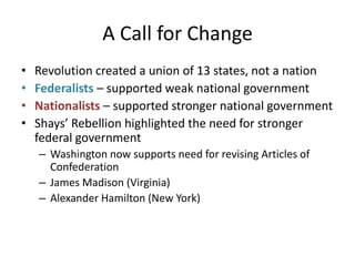 A Call for ChangeRevolution created a union of 13 states, not a nationFederalists – supported weak national governmentNationalists – supported stronger national governmentShays’ Rebellion highlighted the need for stronger federal governmentWashington now supports need for revising Articles of ConfederationJames Madison (Virginia) Alexander Hamilton (New York)