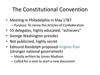 The Constitutional ConventionMeeting in Philadelphia in May 1787Purpose: To revise the Articles of Confederation55 delegates, highly educated, “achievers”George Washington presidesNot publicized, highly secretEdmund Randolph proposed Virginia Plan (stronger national government)Mostly written by James MadisonCalled for a vote to start a new document