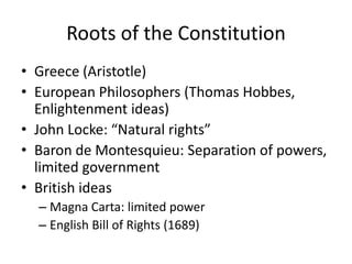 Roots of the ConstitutionGreece (Aristotle)European Philosophers (Thomas Hobbes, Enlightenment ideas)John Locke: “Natural rights”Baron de Montesquieu: Separation of powers, limited governmentBritish ideasMagna Carta: limited powerEnglish Bill of Rights (1689)