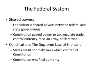 The Federal SystemShared powersFederalism is shared powers between federal and state governmentsConstitution gained power to tax, regulate trade, control currency, raise an army, declare warConstitution: The Supreme Law of the LandStates could not make laws which contradict ConstitutionConstitution was final authority