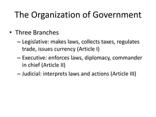 The Organization of GovernmentThree BranchesLegislative: makes laws, collects taxes, regulates trade, issues currency (Article I)Executive: enforces laws, diplomacy, commander in chief (Article II)Judicial: interprets laws and actions (Article III)