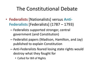 The Constitutional DebateFederalists [Nationalists] versus Anti-Federalists [Federalists] (1787 – 1793)Federalists supported stronger, central government (and Constitution)Federalist papers (Madison, Hamilton, and Jay) published to explain ConstitutionAnti-Federalists feared losing state rights would destroy what they fought forCalled for Bill of Rights