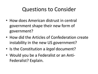 Questions to ConsiderHow does American distrust in central government shape their new form of government?How did the Articles of Confederation create instability in the new US government?Is the Constitution a legal document?Would you be a Federalist or an Anti-Federalist? Explain.