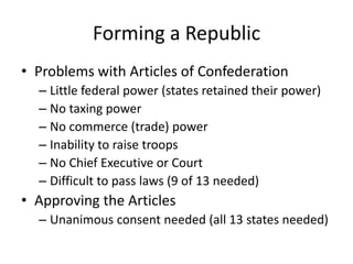 Forming a RepublicProblems with Articles of ConfederationLittle federal power (states retained their power)No taxing powerNo commerce (trade) powerInability to raise troopsNo Chief Executive or CourtDifficult to pass laws (9 of 13 needed)Approving the ArticlesUnanimous consent needed (all 13 states needed)