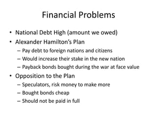 Financial ProblemsNational Debt High (amount we owed)Alexander Hamilton’s PlanPay debt to foreign nations and citizensWould increase their stake in the new nationPayback bonds bought during the war at face valueOpposition to the PlanSpeculators, risk money to make moreBought bonds cheapShould not be paid in full