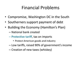Financial ProblemsCompromise, Washington DC in the SouthSoutherners support payment of debtBuilding the Economy (Hamilton’s Plan)National bank createdProtective tariff, tax on importsProtect American goods and industryLow tariffs, raised 90% of government’s incomeCreation of new taxes (whiskey)