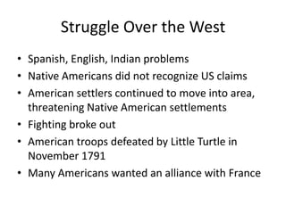 Struggle Over the WestSpanish, English, Indian problemsNative Americans did not recognize US claimsAmerican settlers continued to move into area, threatening Native American settlementsFighting broke outAmerican troops defeated by Little Turtle in November 1791Many Americans wanted an alliance with France