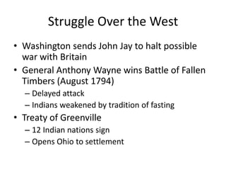 Struggle Over the WestWashington sends John Jay to halt possible war with BritainGeneral Anthony Wayne wins Battle of Fallen Timbers (August 1794)Delayed attackIndians weakened by tradition of fastingTreaty of Greenville12 Indian nations signOpens Ohio to settlement