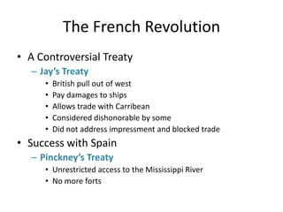 The French RevolutionA Controversial TreatyJay’s TreatyBritish pull out of westPay damages to shipsAllows trade with CarribeanConsidered dishonorable by someDid not address impressment and blocked tradeSuccess with SpainPinckney’s TreatyUnrestricted access to the Mississippi River No more forts