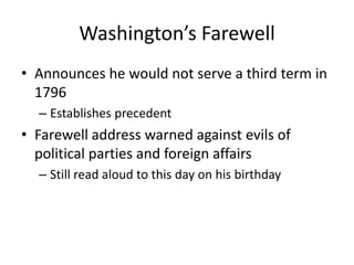 Washington’s FarewellAnnounces he would not serve a third term in 1796Establishes precedentFarewell address warned against evils of political parties and foreign affairsStill read aloud to this day on his birthday