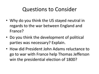 Questions to ConsiderWhy do you think the US stayed neutral in regards to the war between England and France?Do you think the development of political parties was necessary? Explain.How did President John Adams reluctance to go to war with France help Thomas Jefferson win the presidential election of 1800?