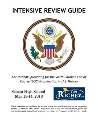 INTENSIVE REVIEW GUIDE
For students preparing for the South Carolina End of
Course (EOC) Examination in U.S. History
Seneca High School
May 13-14, 2013
These materials are provided for the use of teachers and students who are preparing
for the US History EOC exam. Anyone is free to use and modify these guides for
non-commercial, educational purposes as long as I receive credit for my work.
 