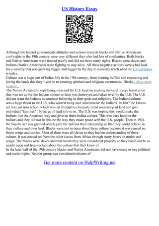 US History Essay
Although the federal governments attitudes and actions towards blacks and Native Americans
civil rights in the 19th century were very different they also had lots of similarities. Both blacks
and Native Americans were treated poorly and did not have many rights. Blacks were slaves and
Indians (Native Americans) were fighting to stay alive. All these negative actions were a bad look
for a country that was growing bigger and bigger by the day to someday reach what the United States
is today.
Culture was a huge part of Indian life in the 19th century, from hunting buffalo and respecting and
loving the lands that they lived on to amazing spiritual and religious ceremonies. Blacks...show more
content...
The Native Americans kept losing men and the U.S. kept on pushing forward. Every reservation
that was set up for the Indians sooner or later was destroyed and taken over by the U.S. The U.S.
did not want the Indians to continue believing in their gods and religions. The Indians culture
was a huge threat to the U.S. who wanted to try and Americanize the Indians. In 1887 the Dawes
act was put into action, which was an attempt to eliminate tribal ownership of land and give
individual "families" 160 acres of land to live on. The U.S. was hoping this would make the
Indians live the American way and give up there Indian culture. This was very hard on the
Indians and they did not let this be the way they made peace with the U.S. people. Then in 1924
the Snyder act was granted which gave the Indians their citizenship so that they could believe in
their culture and own land. Blacks were not as open about there culture because it was passed on
threw songs and stories. Most of them were all slaves so they had no understanding of there
culture. It was passed on from the older slaves from Africa through many hours or stories and
songs. The blacks were slaves and that meant they were considered property so they could not be as
nearly open and free–spoken about the culture that they knew of.
In the later half of the 19th century blacks and Native Americans did not have many or any political
and social rights. Neither group was considered citizens of
Get more content on HelpWriting.net
 