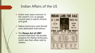 Indian Affairs of the US
 Indian wars were common in
the western U.S. as people
moved west in search of land
and gold.
 Native Americans were forced
onto dedicated reservations.
 The Dawes Act of 1887
turned tribal land into private
property for Native Americans,
which was then often sold to
settlers.
 