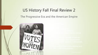 US History Fall Final Review 2
The Progressive Era and the American Empire
© Hedgehog Learning
Today’s Objectives:
I will explain and analyze…
• Service reform and Populism.
• Issues affecting women and the Social
Gospel.
• Significance of the Spanish-American
War, expansionism, and missionaries
• Contributions of A. Mahan, T. Roosevelt,
and S. Dole.
• Impacts of Progressive Era reforms and
the 16th – 19th amendments.
 