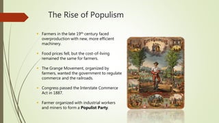 The Rise of Populism
 Farmers in the late 19th century faced
overproduction with new, more efficient
machinery.
 Food prices fell, but the cost-of-living
remained the same for farmers.
 The Grange Movement, organized by
farmers, wanted the government to regulate
commerce and the railroads.
 Congress passed the Interstate Commerce
Act in 1887.
 Farmer organized with industrial workers
and miners to form a Populist Party.
 