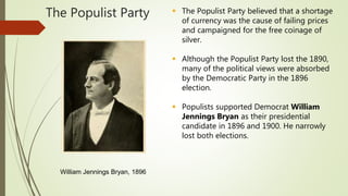 The Populist Party  The Populist Party believed that a shortage
of currency was the cause of failing prices
and campaigned for the free coinage of
silver.
 Although the Populist Party lost the 1890,
many of the political views were absorbed
by the Democratic Party in the 1896
election.
 Populists supported Democrat William
Jennings Bryan as their presidential
candidate in 1896 and 1900. He narrowly
lost both elections.
William Jennings Bryan, 1896
 