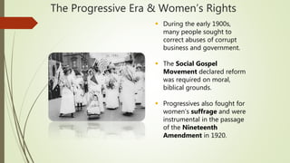 The Progressive Era & Women’s Rights
 During the early 1900s,
many people sought to
correct abuses of corrupt
business and government.
 The Social Gospel
Movement declared reform
was required on moral,
biblical grounds.
 Progressives also fought for
women’s suffrage and were
instrumental in the passage
of the Nineteenth
Amendment in 1920.
 