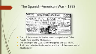 The Spanish-American War - 1898
 The U.S. intervened in Spain’s harsh occupation of Cuba,
Puerto Rico, and the Philippines.
 The sinking of the U.S.S. Maine triggered the U.S. to act.
 Spain was defeated in 4 months, and the U.S. became a world
naval power.
 