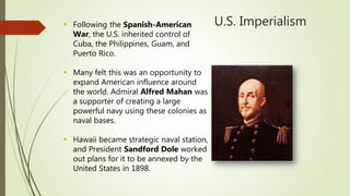 U.S. Imperialism Following the Spanish-American
War, the U.S. inherited control of
Cuba, the Philippines, Guam, and
Puerto Rico.
 Many felt this was an opportunity to
expand American influence around
the world. Admiral Alfred Mahan was
a supporter of creating a large
powerful navy using these colonies as
naval bases.
 Hawaii became strategic naval station,
and President Sandford Dole worked
out plans for it to be annexed by the
United States in 1898.
 