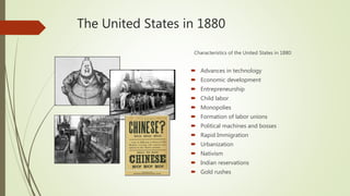 The United States in 1880
Characteristics of the United States in 1880:
 Advances in technology
 Economic development
 Entrepreneurship
 Child labor
 Monopolies
 Formation of labor unions
 Political machines and bosses
 Rapid Immigration
 Urbanization
 Nativism
 Indian reservations
 Gold rushes
 