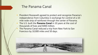The Panama Canal
 President Roosevelt agreed to protect and recognize Panama’s
independence from Columbia in exchange for control of a 10-
mile wide strip of rainforest through the center of Panama.
 The U.S. built the Panama Canal in 10 years at the cost of
thousands of lives and $400 million.
 The Panama Canal reduced a trip from New York to San
Francisco by 10,000 miles and 50 days.
 