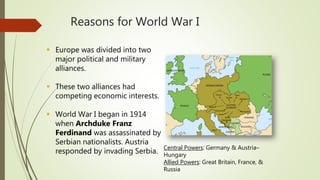 Reasons for World War I
 Europe was divided into two
major political and military
alliances.
 These two alliances had
competing economic interests.
 World War I began in 1914
when Archduke Franz
Ferdinand was assassinated by
Serbian nationalists. Austria
responded by invading Serbia.
Central Powers: Germany & Austria–
Hungary
Allied Powers: Great Britain, France, &
Russia
 
