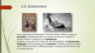U.S. Isolationism
 At the beginning of World War I, President Wilson follows a policy of
neutrality. The belief that the U.S. should not become involved in
foreign conflicts is referred to as isolationism.
 However, due to the U.S.’s close ties with Great Britain, the Zimmerman
Telegraph, and the sinking of the Lusitania in 1916 by a German U-Boat,
which killed more than a 1,000 passengers, including 128 Americans, the
U.S. enters the war.
 