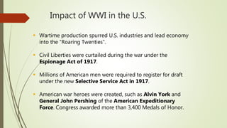 Impact of WWI in the U.S.
 Wartime production spurred U.S. industries and lead economy
into the “Roaring Twenties”.
 Civil Liberties were curtailed during the war under the
Espionage Act of 1917.
 Millions of American men were required to register for draft
under the new Selective Service Act in 1917.
 American war heroes were created, such as Alvin York and
General John Pershing of the American Expeditionary
Force. Congress awarded more than 3,400 Medals of Honor.
 