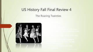 US History Fall Final Review 4
The Roaring Twenties
© Hedgehog Learning
Today’s Objectives:
I will explain and analyze…
• Social Darwinism, eugenics, prohibition,
women’s issues, and race relations in the
1920s
• The effects of the Red Scare, KKK, and
Nativism
• Immigration and migration patterns
• The impact of Tin Pan Alley and the
Harlem Renaissance
• Improvements in production and
manufacturing
 