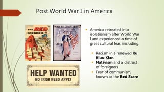 Post World War I in America
 America retreated into
isolationism after World War
I and experienced a time of
great cultural fear, including:
 Racism in a renewed Ku
Klux Klan
 Nativism and a distrust
of foreigners
 Fear of communism,
known as the Red Scare
 