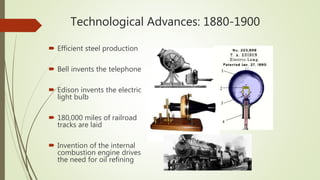 Technological Advances: 1880-1900
 Efficient steel production
 Bell invents the telephone
 Edison invents the electric
light bulb
 180,000 miles of railroad
tracks are laid
 Invention of the internal
combustion engine drives
the need for oil refining
 