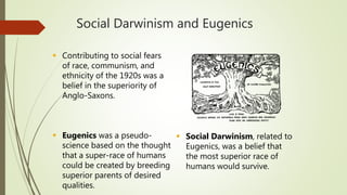 Social Darwinism and Eugenics
 Contributing to social fears
of race, communism, and
ethnicity of the 1920s was a
belief in the superiority of
Anglo-Saxons.
 Eugenics was a pseudo-
science based on the thought
that a super-race of humans
could be created by breeding
superior parents of desired
qualities.
 Social Darwinism, related to
Eugenics, was a belief that
the most superior race of
humans would survive.
 