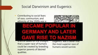 Social Darwinism and Eugenics
 Contributing to social fears
of race, communism, and
ethnicity of the 1920s was a
belief in the superiority of
Anglo-Saxons.
 Eugenics was a pseudo-
science based on the thought
that a super-race of humans
could be created by breeding
superior parents of desired
qualities.
 Social Darwinism, related to
Eugenics, was a belief that
the most superior race of
humans would survive.
BECAME POPULAR IN
GERMANY AND LATER
GAVE RISE TO NAZISM
 