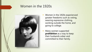 Women in the 1920s
 Women in the 1920s experienced
greater freedoms such as voting,
wearing expressive clothing,
working outside the home, and
going to college.
 Many women supported
prohibition as a way to keep
their husbands sober and
committed to their family.
 