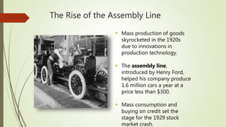 The Rise of the Assembly Line
 Mass production of goods
skyrocketed in the 1920s
due to innovations in
production technology.
 The assembly line,
introduced by Henry Ford,
helped his company produce
1.6 million cars a year at a
price less than $300.
 Mass consumption and
buying on credit set the
stage for the 1929 stock
market crash.
 