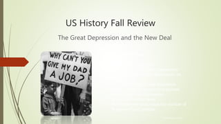 US History Fall Review
The Great Depression and the New Deal
© Hedgehog Learning
Today’s Objectives:
I will explain and analyze…
• The causes of the Great Depression
• The effect of the Great Depression on
the economy
• The impact of New Deal legislation
• Issues raised by government policies
during the Great Depression
• Impact of the Dust Bowl
• FDR’s attempt to increase the number of
Supreme Court justices
 