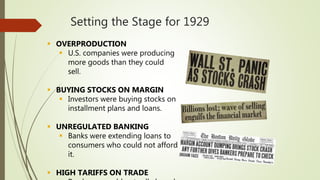 Setting the Stage for 1929
 OVERPRODUCTION
 U.S. companies were producing
more goods than they could
sell.
 BUYING STOCKS ON MARGIN
 Investors were buying stocks on
installment plans and loans.
 UNREGULATED BANKING
 Banks were extending loans to
consumers who could not afford
it.
 HIGH TARIFFS ON TRADE
 