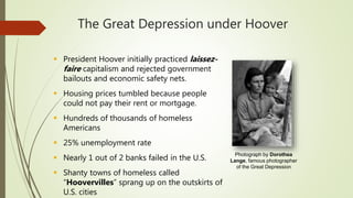 The Great Depression under Hoover
 President Hoover initially practiced laissez-
faire capitalism and rejected government
bailouts and economic safety nets.
 Housing prices tumbled because people
could not pay their rent or mortgage.
 Hundreds of thousands of homeless
Americans
 25% unemployment rate
 Nearly 1 out of 2 banks failed in the U.S.
 Shanty towns of homeless called
“Hoovervilles” sprang up on the outskirts of
U.S. cities
Photograph by Dorothea
Lange, famous photographer
of the Great Depression
 