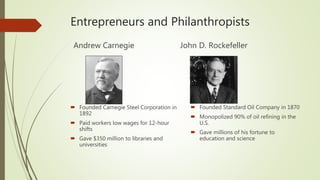Entrepreneurs and Philanthropists
Andrew Carnegie
 Founded Carnegie Steel Corporation in
1892
 Paid workers low wages for 12-hour
shifts
 Gave $350 million to libraries and
universities
John D. Rockefeller
 Founded Standard Oil Company in 1870
 Monopolized 90% of oil refining in the
U.S.
 Gave millions of his fortune to
education and science
 