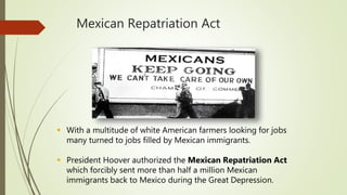 Mexican Repatriation Act
 With a multitude of white American farmers looking for jobs
many turned to jobs filled by Mexican immigrants.
 President Hoover authorized the Mexican Repatriation Act
which forcibly sent more than half a million Mexican
immigrants back to Mexico during the Great Depression.
 