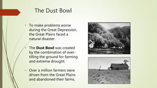 The Dust Bowl
 To make problems worse
during the Great Depression,
the Great Plains faced a
natural disaster.
 The Dust Bowl was created
by the combination of over-
tilling the ground for farming
and extreme drought.
 Over a million farmers were
driven from the Great Plains
and abandoned their farms.
 