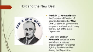 FDR and the New Deal
 Franklin D. Roosevelt won
the Presidential Election of
1932 and proposed a “New
Deal”, a series of government
programs and policies to bring
the U.S. out of the Great
Depression.
 FDR’s wife, Eleanor
Roosevelt, served as a role
model and a voice of
encouragement for women
fighting for their families
during the Depression.
 