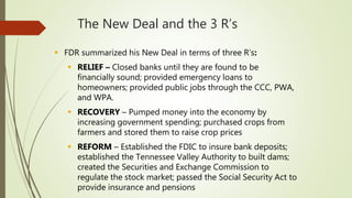 The New Deal and the 3 R’s
 FDR summarized his New Deal in terms of three R’s:
 RELIEF – Closed banks until they are found to be
financially sound; provided emergency loans to
homeowners; provided public jobs through the CCC, PWA,
and WPA.
 RECOVERY – Pumped money into the economy by
increasing government spending; purchased crops from
farmers and stored them to raise crop prices
 REFORM – Established the FDIC to insure bank deposits;
established the Tennessee Valley Authority to built dams;
created the Securities and Exchange Commission to
regulate the stock market; passed the Social Security Act to
provide insurance and pensions
 